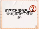 湘西城乡建筑焊工证查询(湘西焊工证查询)