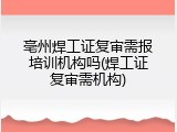 亳州焊工证复审需报培训机构吗(焊工证复审需机构)