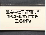 淮安考焊工证可以拿补贴吗现在(淮安焊工证补贴)