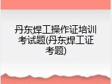 丹东焊工操作证培训考试题(丹东焊工证考题)