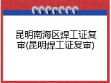 昆明南海区焊工证复审(昆明焊工证复审)