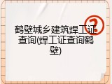 鹤壁城乡建筑焊工证查询(焊工证查询鹤壁)