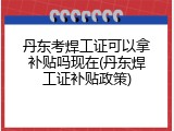 丹东考焊工证可以拿补贴吗现在(丹东焊工证补贴政策)