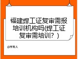 福建焊工证复审需报培训机构吗(焊工证复审需培训？)