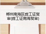 郴州南海区焊工证复审(焊工证南海复审)
