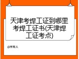 天津考焊工证到哪里考焊工证书(天津焊工证考点)