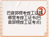 巴音郭楞考焊工证到哪里考焊工证书(巴音郭楞焊工证考点)
