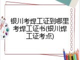 银川考焊工证到哪里考焊工证书(银川焊工证考点)