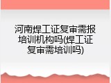 河南焊工证复审需报培训机构吗(焊工证复审需培训吗)