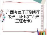 广西考焊工证到哪里考焊工证书(广西焊工证考点)
