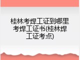 桂林考焊工证到哪里考焊工证书(桂林焊工证考点)