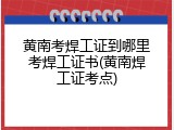 黄南考焊工证到哪里考焊工证书(黄南焊工证考点)