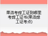 果洛考焊工证到哪里考焊工证书(果洛焊工证考点)