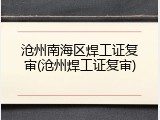 沧州南海区焊工证复审(沧州焊工证复审)