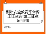 荆州安全教育平台焊工证查询(焊工证查询荆州)
