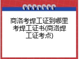 商洛考焊工证到哪里考焊工证书(商洛焊工证考点)