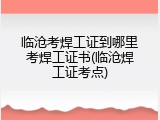 临沧考焊工证到哪里考焊工证书(临沧焊工证考点)