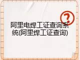 阿里电焊工证查询系统(阿里焊工证查询)