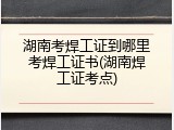 湖南考焊工证到哪里考焊工证书(湖南焊工证考点)