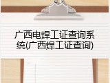 广西电焊工证查询系统(广西焊工证查询)