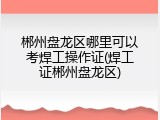 郴州盘龙区哪里可以考焊工操作证(焊工证郴州盘龙区)