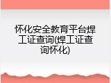 怀化安全教育平台焊工证查询(焊工证查询怀化)
