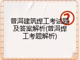 普洱建筑焊工考试题及答案解析(普洱焊工考题解析)