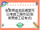张家界盘龙区哪里可以考焊工操作证(张家界焊工证考点)
