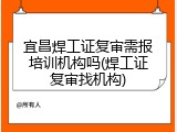 宜昌焊工证复审需报培训机构吗(焊工证复审找机构)