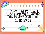 吉安焊工证复审需报培训机构吗(焊工证复审途径)