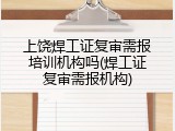 上饶焊工证复审需报培训机构吗(焊工证复审需报机构)