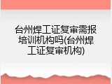 台州焊工证复审需报培训机构吗(台州焊工证复审机构)