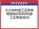 大兴安岭焊工证复审需报培训机构吗(焊工证复审培训)