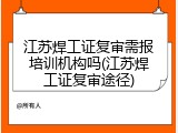江苏焊工证复审需报培训机构吗(江苏焊工证复审途径)