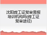 沈阳焊工证复审需报培训机构吗(焊工证复审途径)