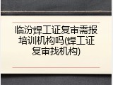 临汾焊工证复审需报培训机构吗(焊工证复审找机构)
