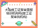 大连焊工证复审需报培训机构吗(焊工证复审找机构)