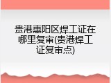 贵港惠阳区焊工证在哪里复审(贵港焊工证复审点)