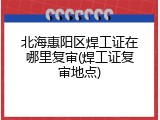 北海惠阳区焊工证在哪里复审(焊工证复审地点)