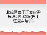 北碚区焊工证复审需报培训机构吗(焊工证复审培训)