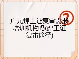 广元焊工证复审需报培训机构吗(焊工证复审途径)