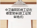 中卫惠阳区焊工证在哪里复审(焊工证复审地点)