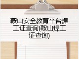 鞍山安全教育平台焊工证查询(鞍山焊工证查询)