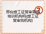 邢台焊工证复审需报培训机构吗(焊工证复审找机构)