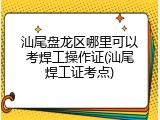 汕尾盘龙区哪里可以考焊工操作证(汕尾焊工证考点)