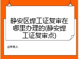 静安区焊工证复审在哪里办理的(静安焊工证复审点)