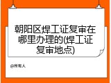 朝阳区焊工证复审在哪里办理的(焊工证复审地点)