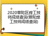 2020普陀区焊工技师成绩查询(普陀焊工技师成绩查询)