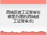 西城区焊工证复审在哪里办理的(西城焊工证复审点)