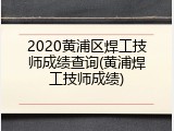2020黄浦区焊工技师成绩查询(黄浦焊工技师成绩)